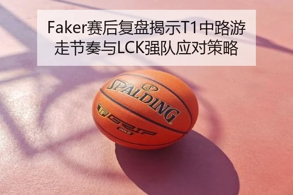 Faker赛后复盘揭示T1中路游走节奏与LCK强队应对策略
