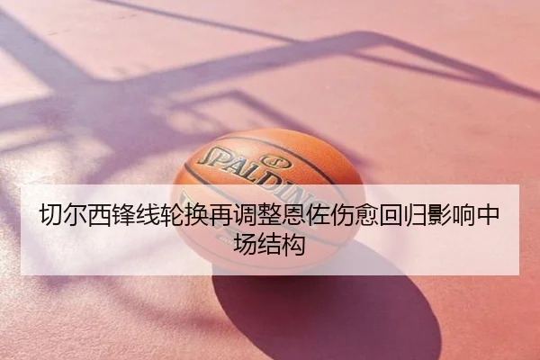 切尔西锋线轮换再调整恩佐伤愈回归影响中场结构