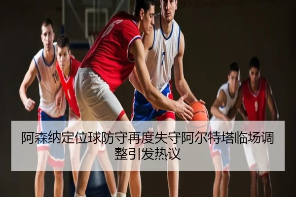 阿森纳定位球防守再度失守阿尔特塔临场调整引发热议